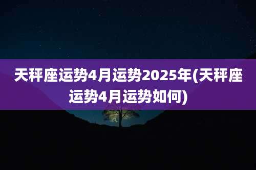 天秤座运势4月运势2025年(天秤座运势4月运势如何)