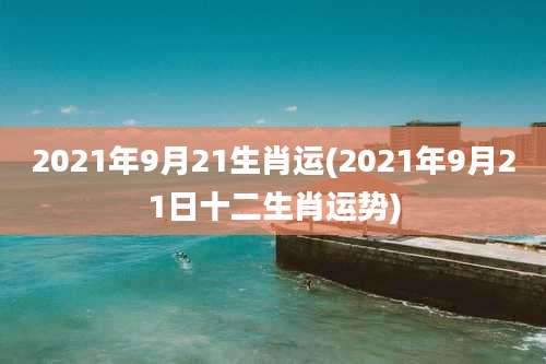 2021年9月21生肖运(2021年9月21日十二生肖运势)