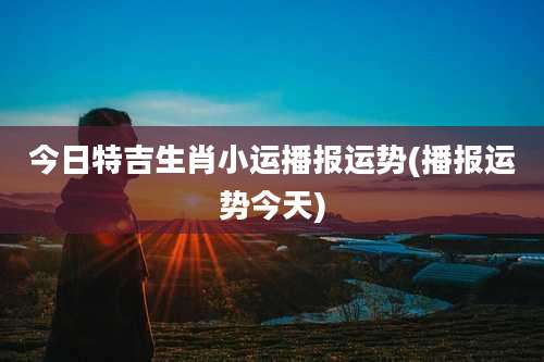 今日特吉生肖小运播报运势(播报运势今天)