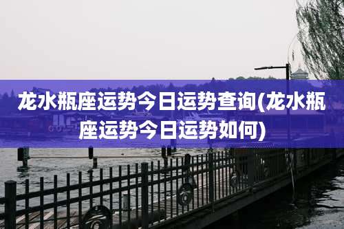 龙水瓶座运势今日运势查询(龙水瓶座运势今日运势如何)