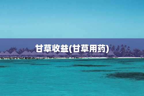 甘草收益(甘草用药)