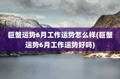 巨蟹运势6月工作运势怎么样(巨蟹运势6月工作运势好吗)