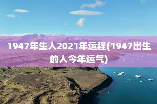 1947年生人2021年运程(1947出生的人今年运气)