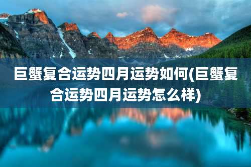 巨蟹复合运势四月运势如何(巨蟹复合运势四月运势怎么样)