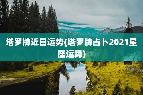 塔罗牌近日运势(塔罗牌占卜2021星座运势)