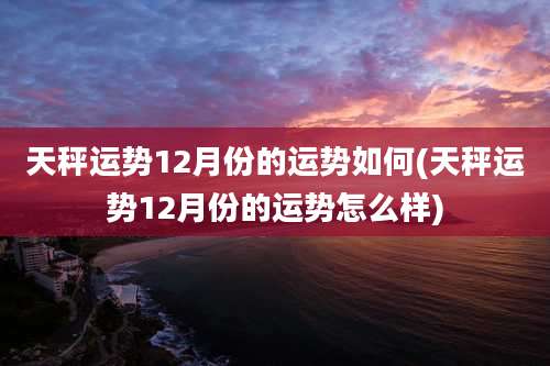 天秤运势12月份的运势如何(天秤运势12月份的运势怎么样)