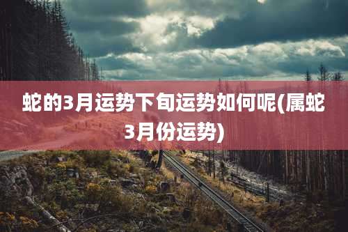 蛇的3月运势下旬运势如何呢(属蛇3月份运势)