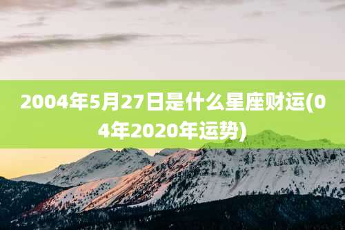2004年5月27日是什么星座财运(04年2020年运势)