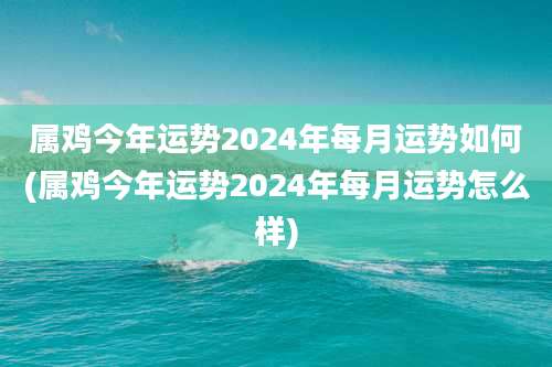 属鸡今年运势2024年每月运势如何(属鸡今年运势2024年每月运势怎么样)