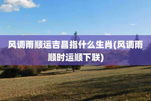 风调雨顺运吉昌指什么生肖(风调雨顺时运顺下联)