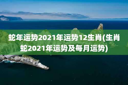 蛇年运势2021年运势12生肖(生肖蛇2021年运势及每月运势)
