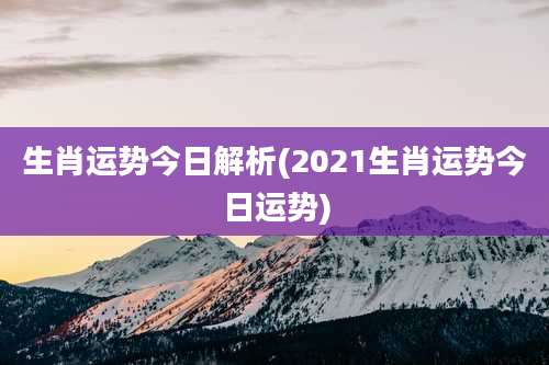 生肖运势今日解析(2021生肖运势今日运势)