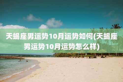 天蝎座男运势10月运势如何(天蝎座男运势10月运势怎么样)