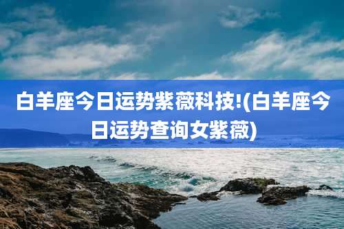 白羊座今日运势紫薇科技!(白羊座今日运势查询女紫薇)