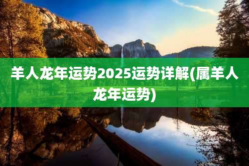 羊人龙年运势2025运势详解(属羊人龙年运势)