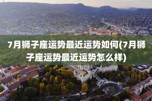 7月狮子座运势最近运势如何(7月狮子座运势最近运势怎么样)