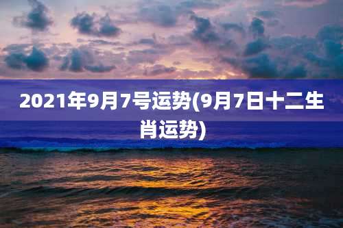 2021年9月7号运势(9月7日十二生肖运势)