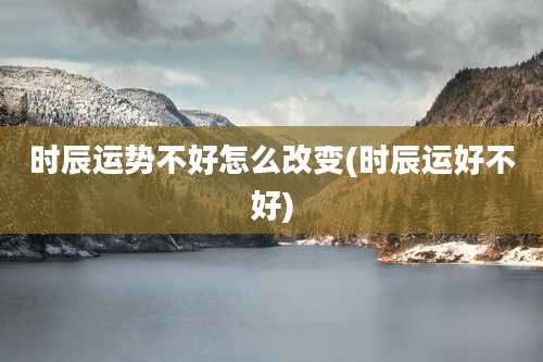 时辰运势不好怎么改变(时辰运好不好)