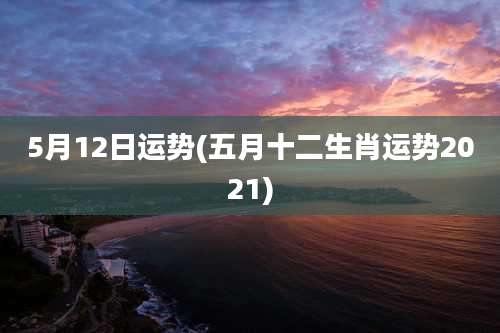 5月12日运势(五月十二生肖运势2021)