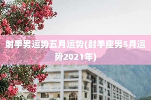 射手男运势五月运势(射手座男5月运势2021年)