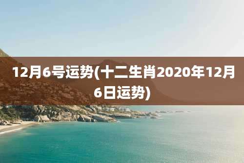 12月6号运势(十二生肖2020年12月6日运势)