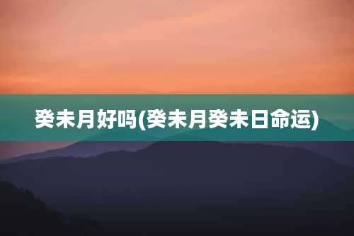癸未月好吗(癸未月癸未日命运)