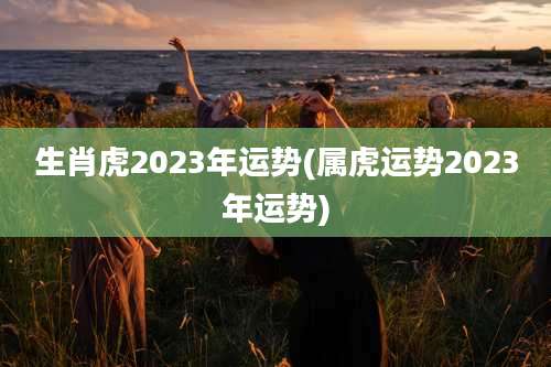 生肖虎2023年运势(属虎运势2023年运势)