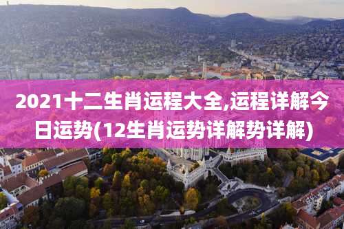 2021十二生肖运程大全,运程详解今日运势(12生肖运势详解势详解)