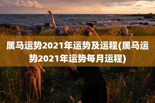 属马运势2021年运势及运程(属马运势2021年运势每月运程)