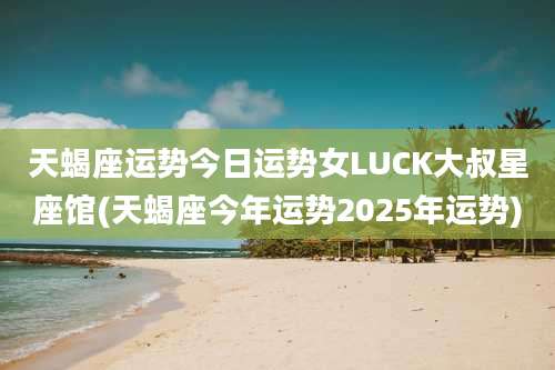 天蝎座运势今日运势女LUCK大叔星座馆(天蝎座今年运势2025年运势)