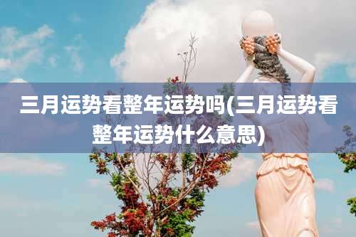 三月运势看整年运势吗(三月运势看整年运势什么意思)