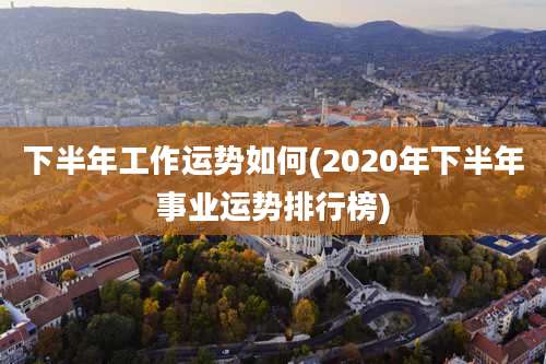 下半年工作运势如何(2020年下半年事业运势排行榜)