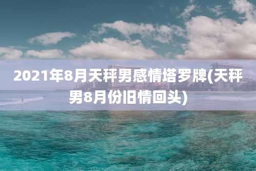 2021年8月天秤男感情塔罗牌(天秤男8月份旧情回头)
