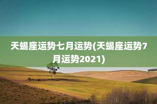 天蝎座运势七月运势(天蝎座运势7月运势2021)