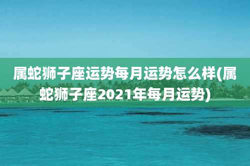 属蛇狮子座运势每月运势怎么样(属蛇狮子座2021年每月运势)