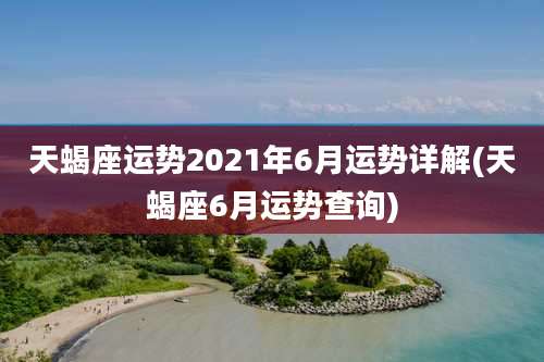 天蝎座运势2021年6月运势详解(天蝎座6月运势查询)