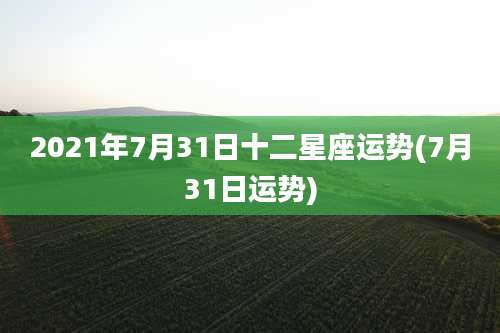 2021年7月31日十二星座运势(7月31日运势)