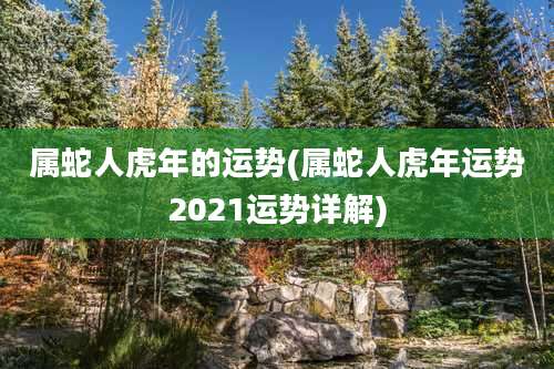 属蛇人虎年的运势(属蛇人虎年运势2021运势详解)