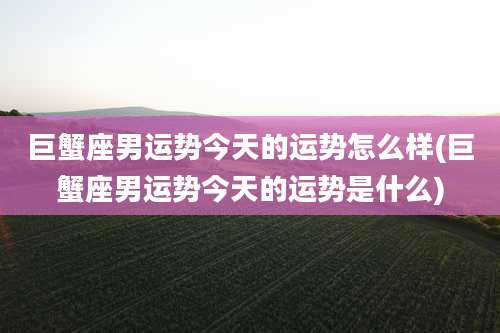 巨蟹座男运势今天的运势怎么样(巨蟹座男运势今天的运势是什么)