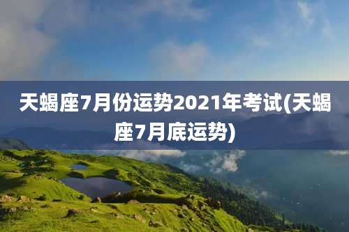 天蝎座7月份运势2021年考试(天蝎座7月底运势)