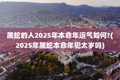 属蛇的人2025年本命年运气如何?(2025年属蛇本命年犯太岁吗)