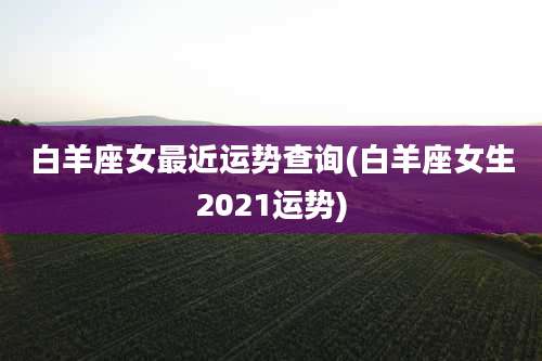 白羊座女最近运势查询(白羊座女生2021运势)