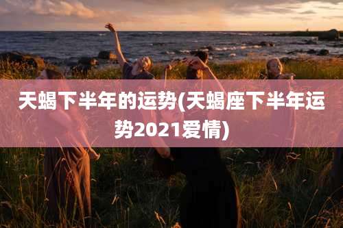 天蝎下半年的运势(天蝎座下半年运势2021爱情)