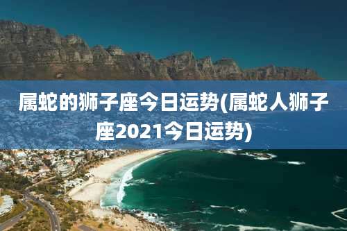 属蛇的狮子座今日运势(属蛇人狮子座2021今日运势)