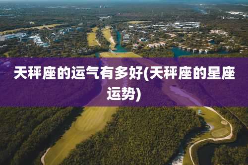 天秤座的运气有多好(天秤座的星座运势)