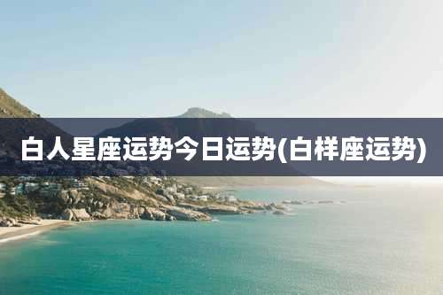 白人星座运势今日运势(白样座运势)