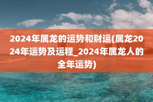 2024年属龙的运势和财运(属龙2024年运势及运程_2024年属龙人的全年运势)