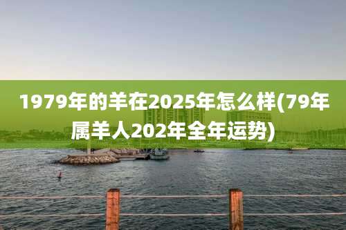 1979年的羊在2025年怎么样(79年属羊人202年全年运势)