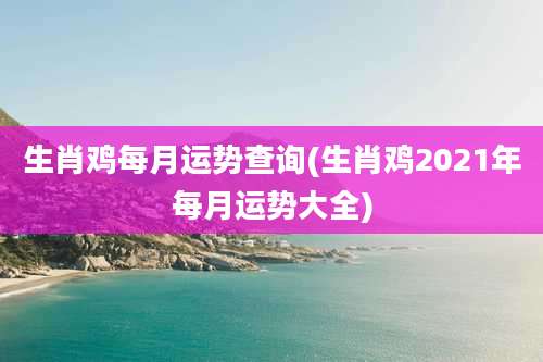 生肖鸡每月运势查询(生肖鸡2021年每月运势大全)