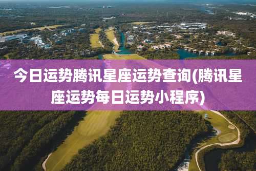 今日运势腾讯星座运势查询(腾讯星座运势每日运势小程序)